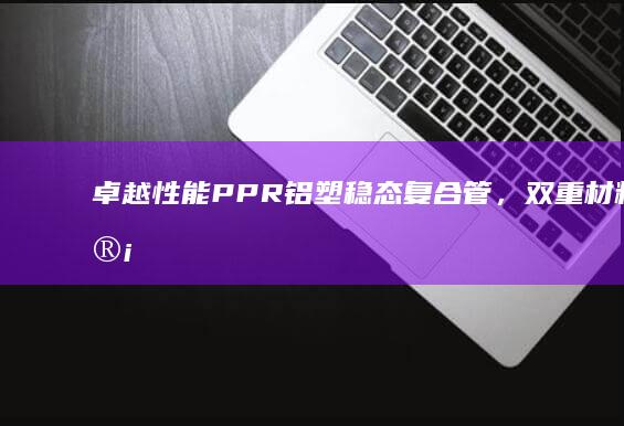 卓越性能：PPR铝塑稳态复合管，双重材料设计，为您提供安全耐用的供水解决方案 (卓越性能拼音)